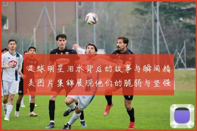 足球明星泪水背后的故事与瞬间精美图片集锦展现他们的脆弱与坚强