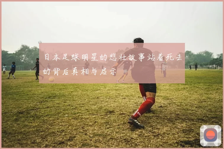 日本足球明星的悲壮故事站着死去的背后真相与启示