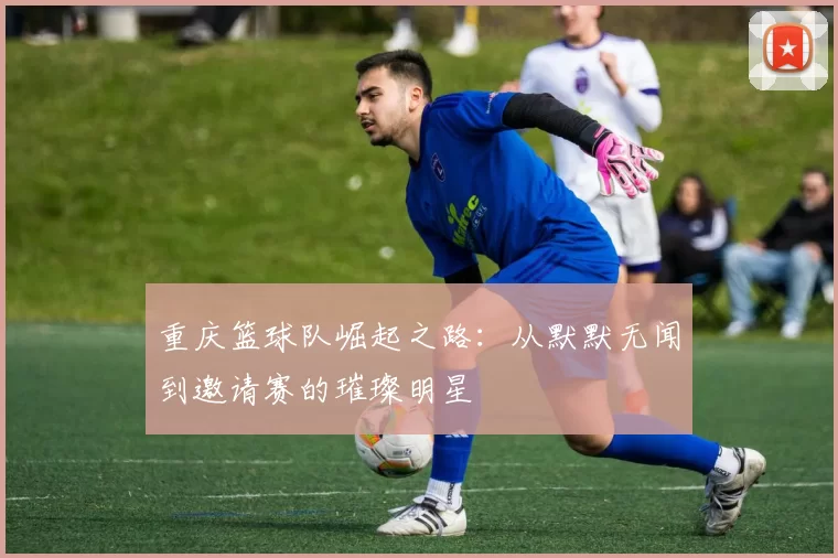 重庆篮球队崛起之路：从默默无闻到邀请赛的璀璨明星