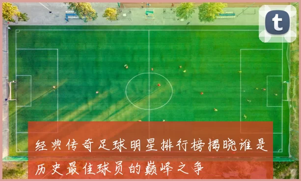经典传奇足球明星排行榜揭晓谁是历史最佳球员的巅峰之争