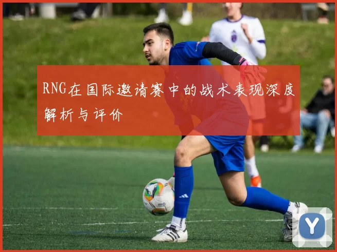 RNG在国际邀请赛中的战术表现深度解析与评价