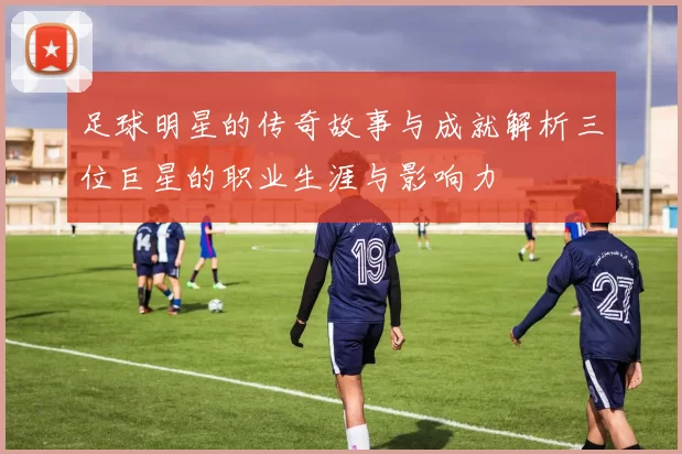 足球明星的传奇故事与成就解析三位巨星的职业生涯与影响力