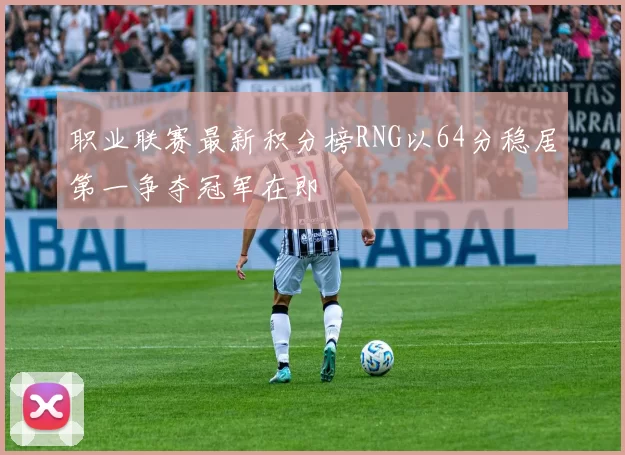 职业联赛最新积分榜RNG以64分稳居第一争夺冠军在即