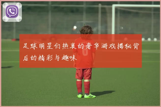 足球明星们热衷的奢华游戏揭秘背后的精彩与趣味