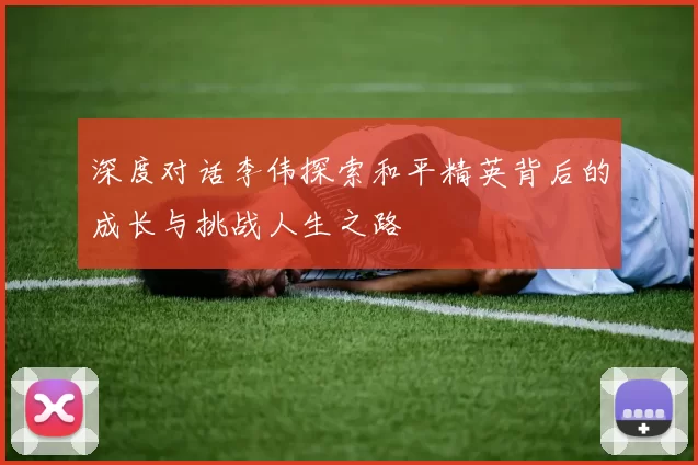 深度对话李伟探索和平精英背后的成长与挑战人生之路