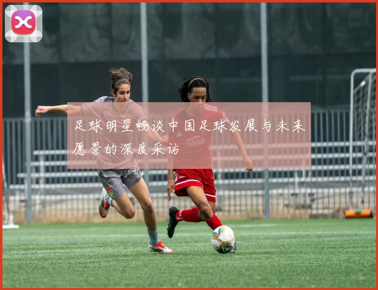 足球明星畅谈中国足球发展与未来愿景的深度采访