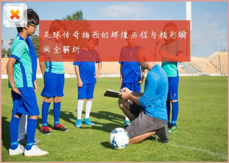 足球传奇梅西的辉煌历程与精彩瞬间全解析