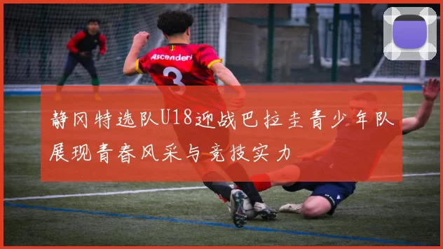 静冈特选队U18迎战巴拉圭青少年队展现青春风采与竞技实力