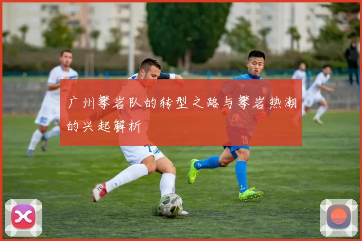 广州攀岩队的转型之路与攀岩热潮的兴起解析