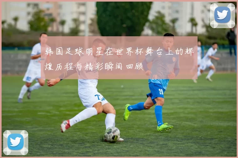 韩国足球明星在世界杯舞台上的辉煌历程与精彩瞬间回顾
