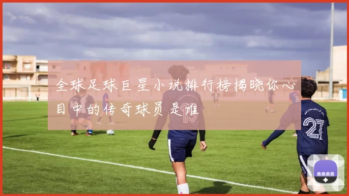 全球足球巨星小说排行榜揭晓你心目中的传奇球员是谁