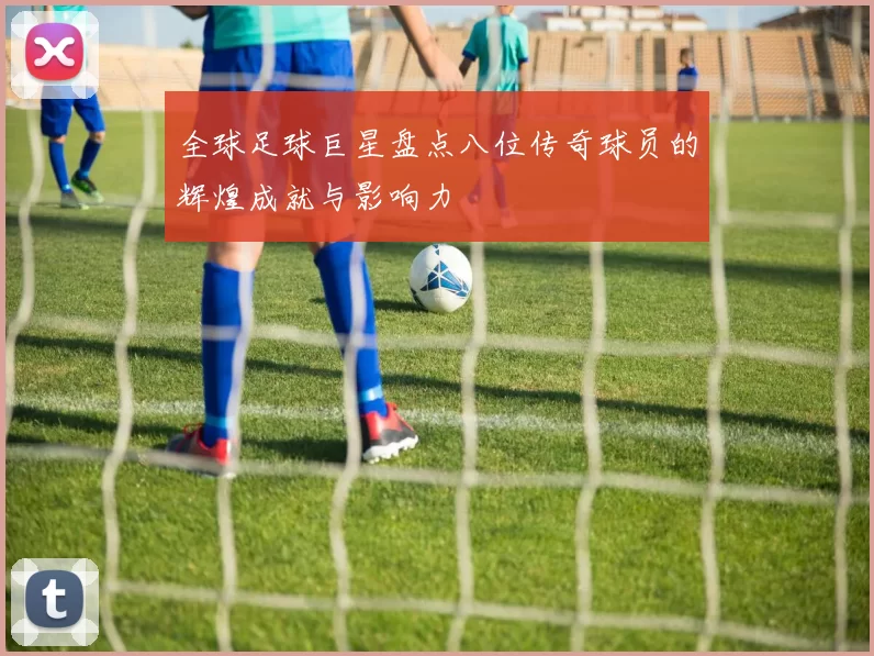 全球足球巨星盘点八位传奇球员的辉煌成就与影响力