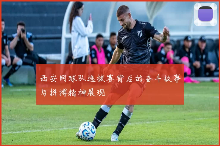 西安网球队选拔赛背后的奋斗故事与拼搏精神展现