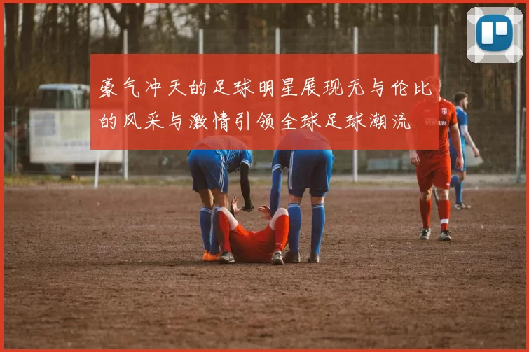 豪气冲天的足球明星展现无与伦比的风采与激情引领全球足球潮流