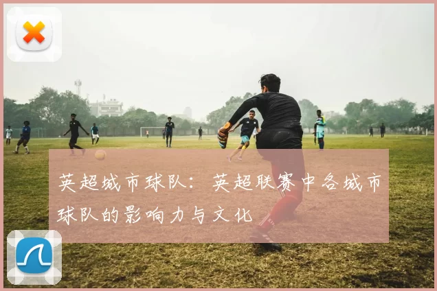 英超城市球队：英超联赛中各城市球队的影响力与文化