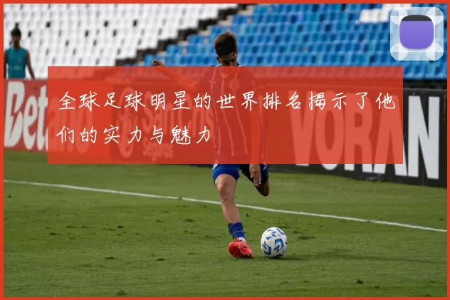 全球足球明星的世界排名揭示了他们的实力与魅力