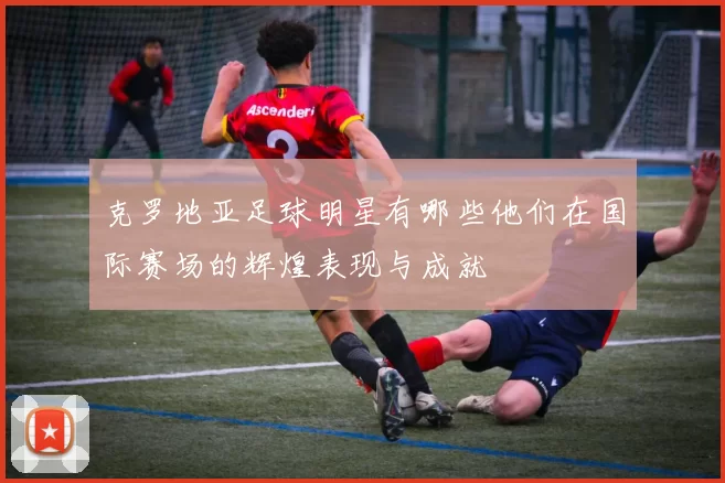 克罗地亚足球明星有哪些他们在国际赛场的辉煌表现与成就