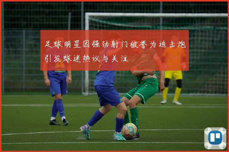 足球明星因强劲射门被誉为迫击炮引发球迷热议与关注