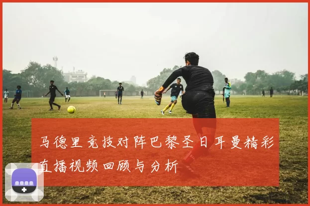 马德里竞技对阵巴黎圣日耳曼精彩直播视频回顾与分析