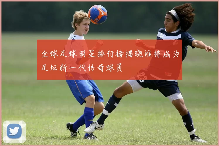 全球足球明星排行榜揭晓谁将成为足坛新一代传奇球员