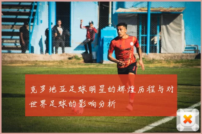 克罗地亚足球明星的辉煌历程与对世界足球的影响分析