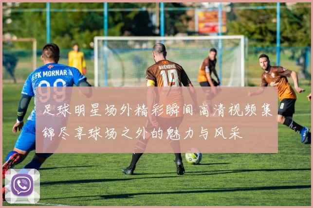 足球明星场外精彩瞬间高清视频集锦尽享球场之外的魅力与风采