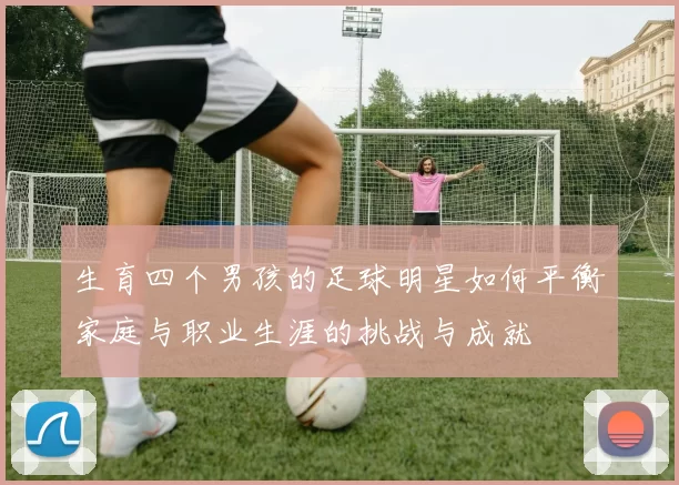 生育四个男孩的足球明星如何平衡家庭与职业生涯的挑战与成就