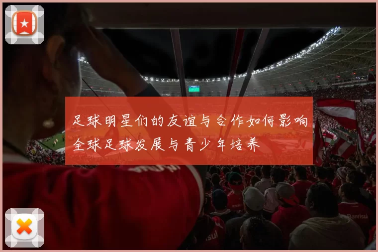 足球明星们的友谊与合作如何影响全球足球发展与青少年培养