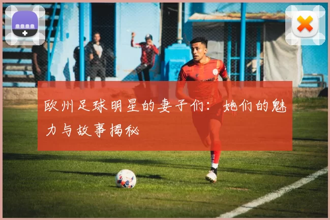 欧州足球明星的妻子们：她们的魅力与故事揭秘