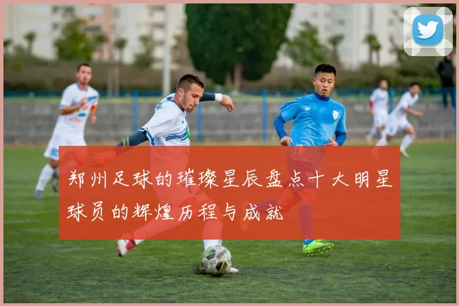 郑州足球的璀璨星辰盘点十大明星球员的辉煌历程与成就
