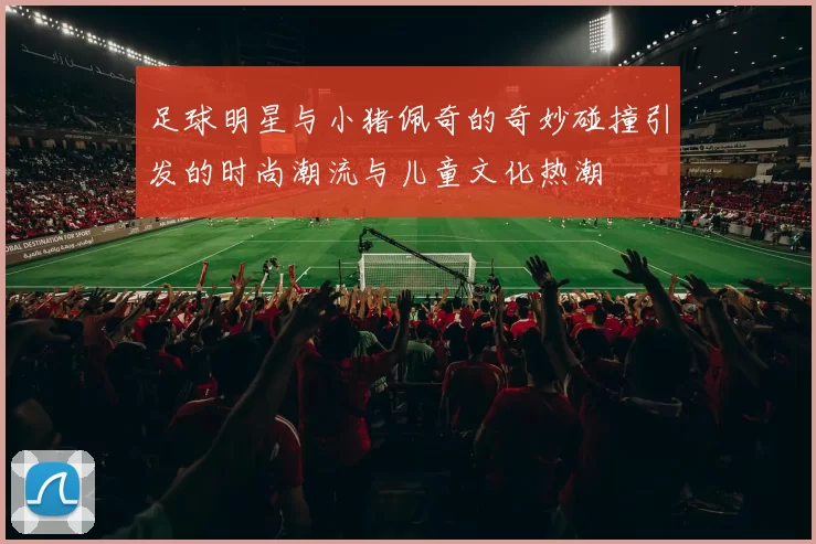 足球明星与小猪佩奇的奇妙碰撞引发的时尚潮流与儿童文化热潮
