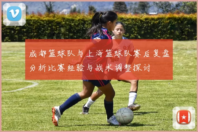 成都篮球队与上海篮球队赛后复盘分析比赛经验与战术调整探讨