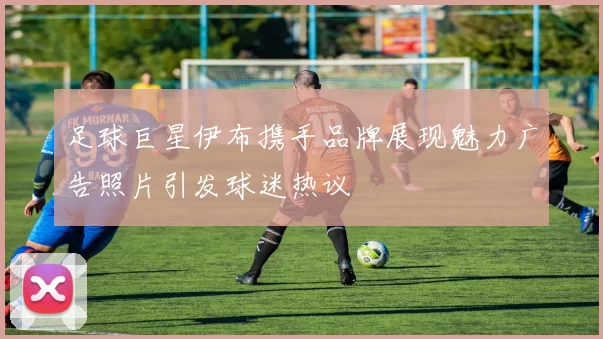 足球巨星伊布携手品牌展现魅力广告照片引发球迷热议