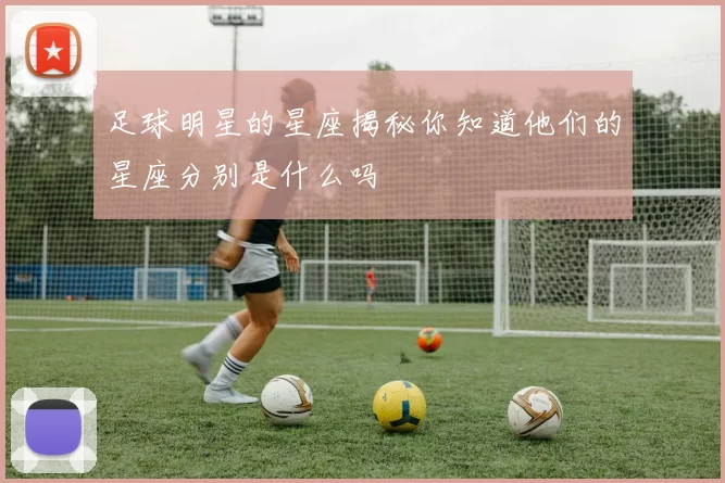 足球明星的星座揭秘你知道他们的星座分别是什么吗