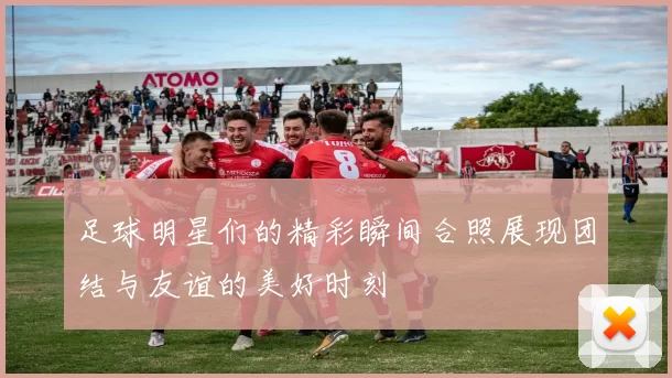 足球明星们的精彩瞬间合照展现团结与友谊的美好时刻