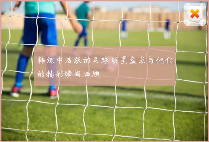 韩综中活跃的足球明星盘点与他们的精彩瞬间回顾