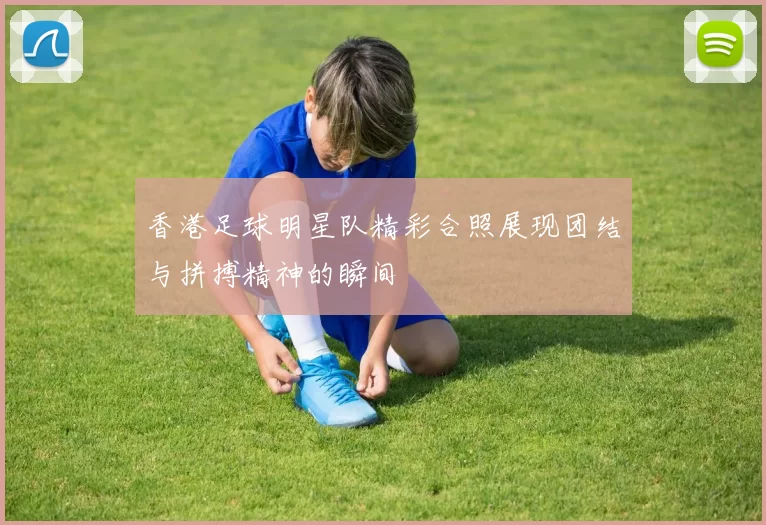 香港足球明星队精彩合照展现团结与拼搏精神的瞬间