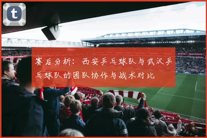 赛后分析：西安乒乓球队与武汉乒乓球队的团队协作与战术对比