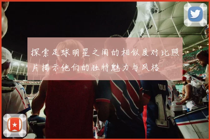探索足球明星之间的相似度对比照片揭示他们的独特魅力与风格