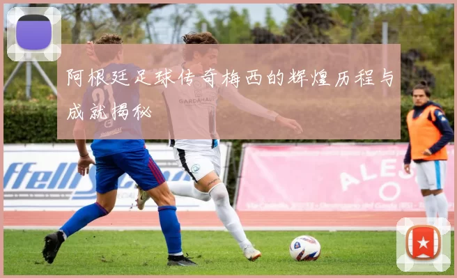 阿根廷足球传奇梅西的辉煌历程与成就揭秘