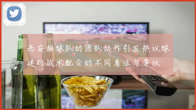 西安排球队的团队协作引发热议球迷对战术配合的不同看法与争议