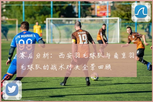赛后分析：西安羽毛球队与南京羽毛球队的战术对决全景回顾