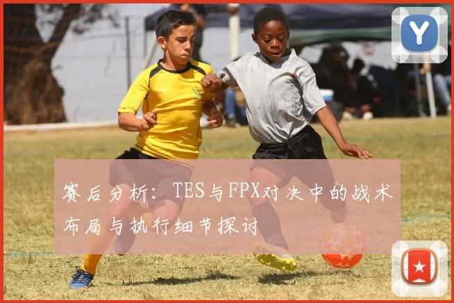 赛后分析：TES与FPX对决中的战术布局与执行细节探讨