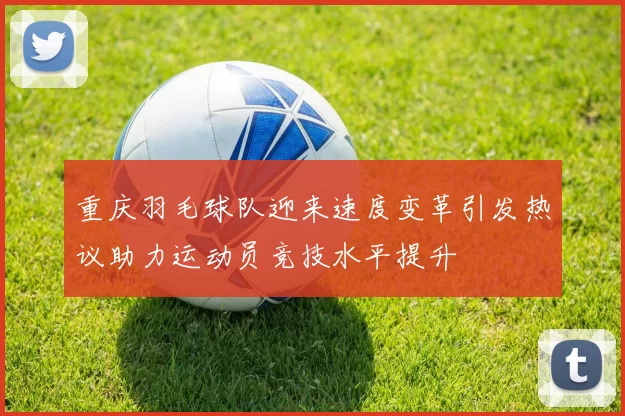 重庆羽毛球队迎来速度变革引发热议助力运动员竞技水平提升