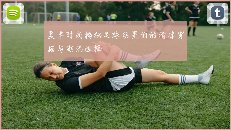 夏季时尚揭秘足球明星们的清凉穿搭与潮流选择