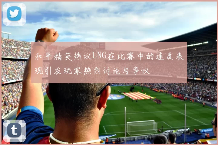 和平精英热议LNG在比赛中的速度表现引发玩家热烈讨论与争议