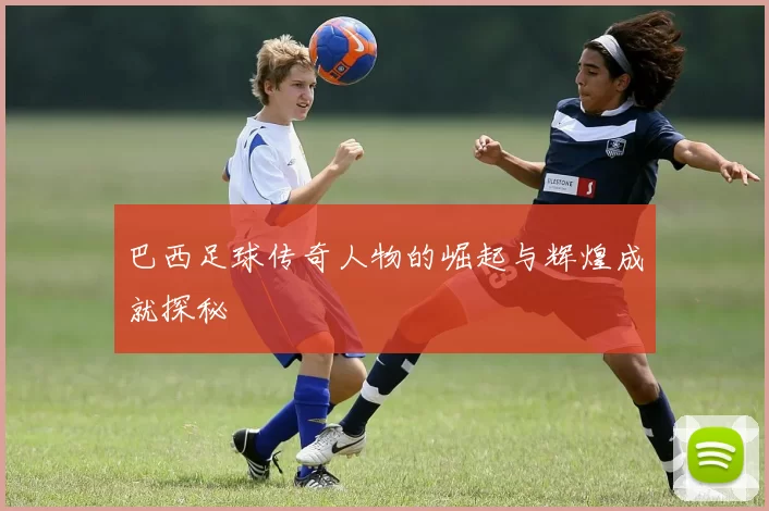 巴西足球传奇人物的崛起与辉煌成就探秘