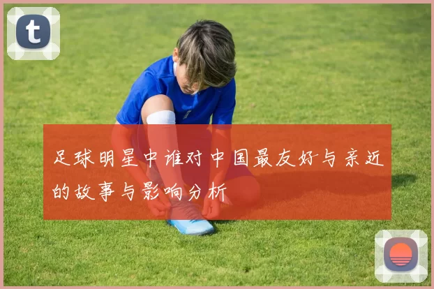 足球明星中谁对中国最友好与亲近的故事与影响分析