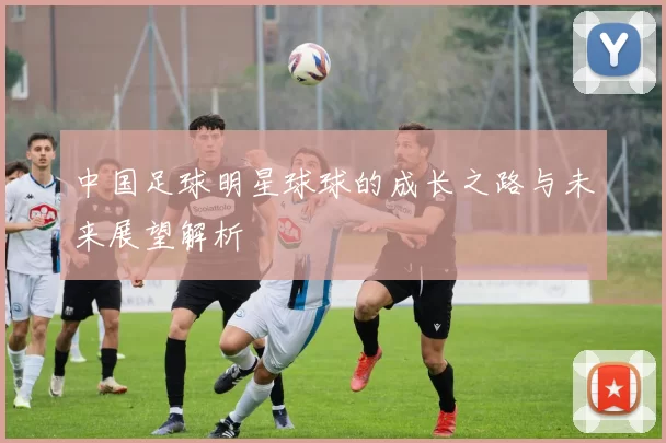 中国足球明星球球的成长之路与未来展望解析