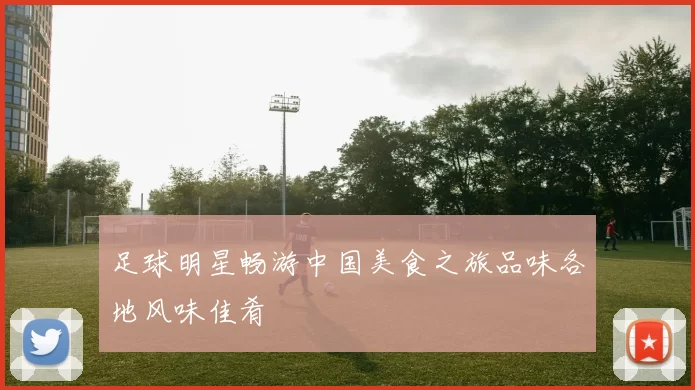 足球明星畅游中国美食之旅品味各地风味佳肴
